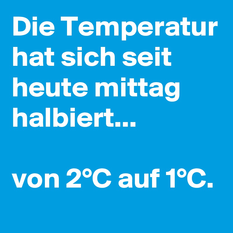 Die Temperatur hat sich seit heute mittag halbiert...

von 2°C auf 1°C.
