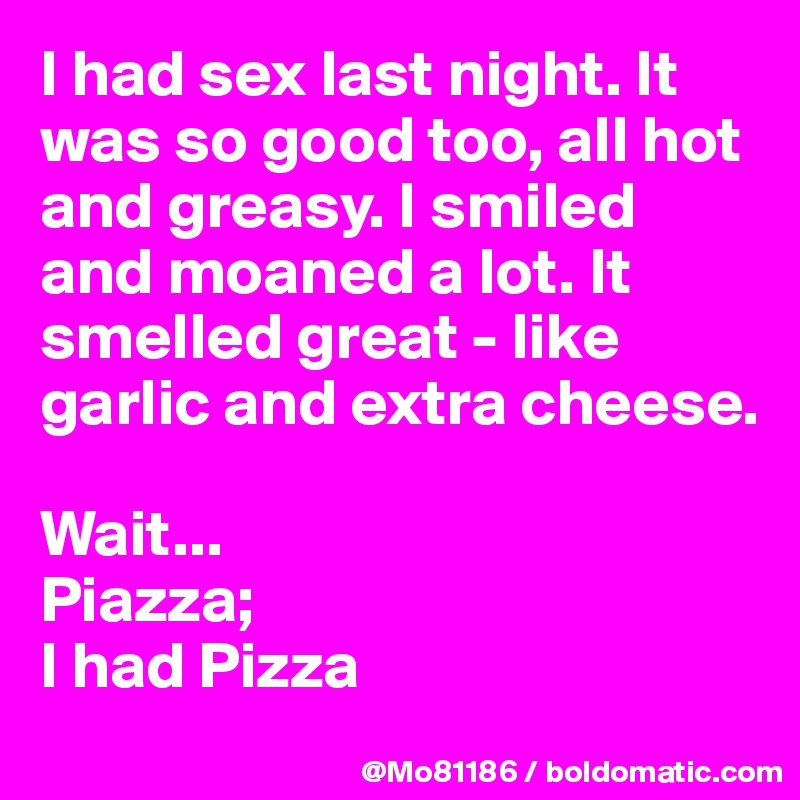 I had sex last night. It was so good too, all hot and greasy. I smiled and moaned a lot. It smelled great - like garlic and extra cheese. 

Wait...
Piazza; 
I had Pizza 