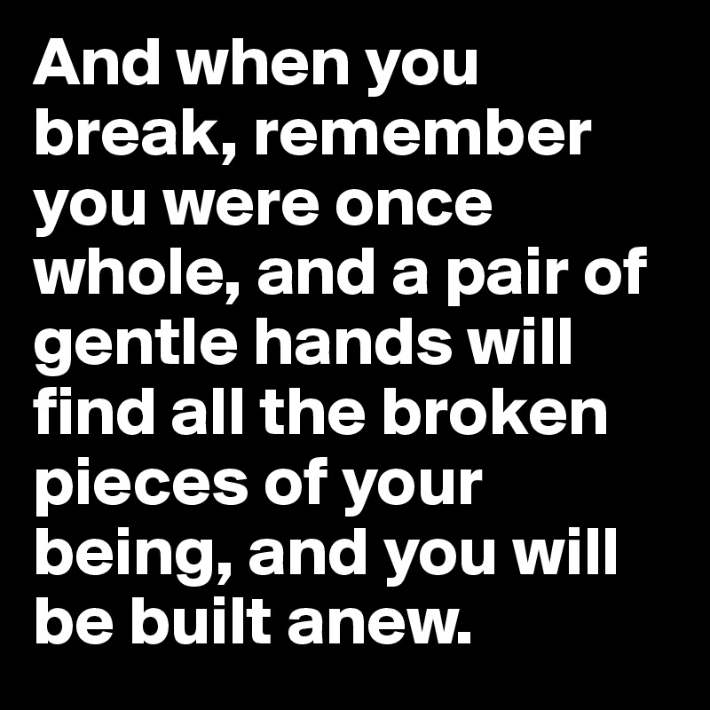 And when you break, remember you were once whole, and a pair of gentle hands will find all the broken pieces of your being, and you will be built anew.