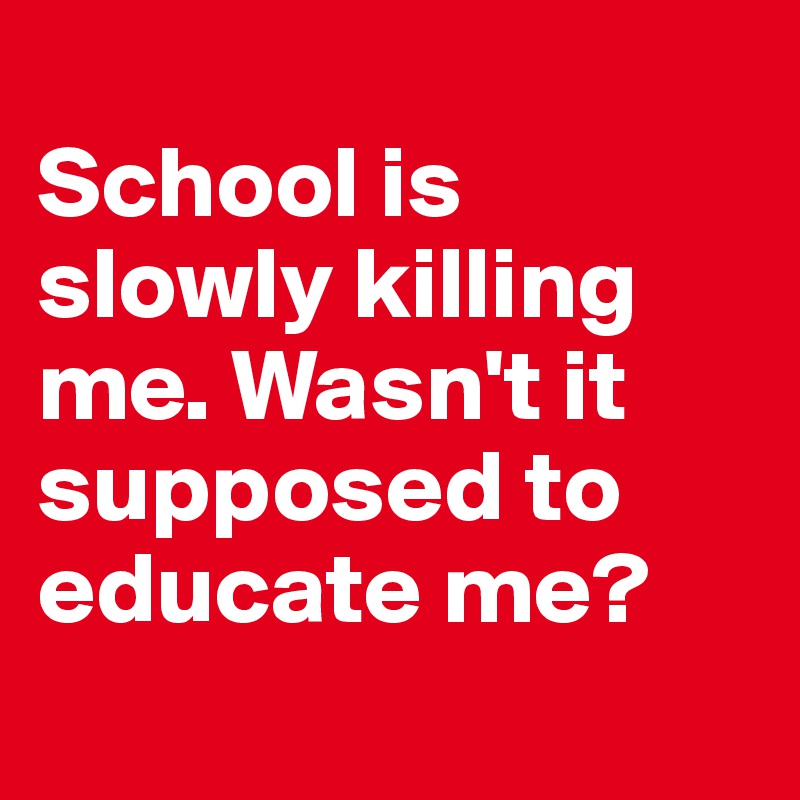 
School is slowly killing me. Wasn't it supposed to educate me?
