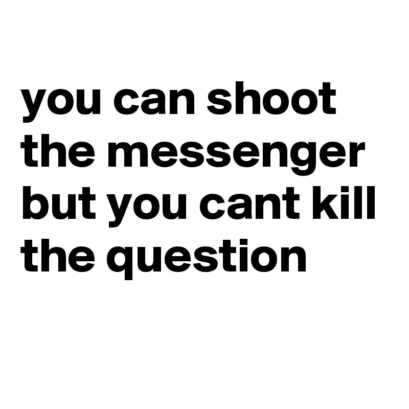 
you can shoot the messenger but you cant kill the question 
