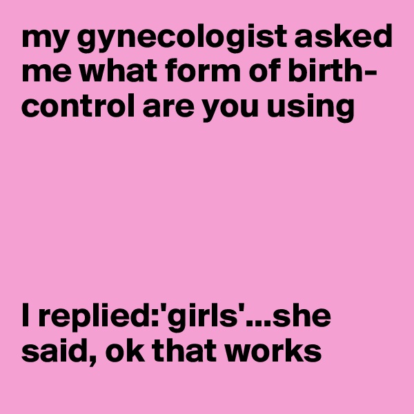 my gynecologist asked me what form of birth-control are you using





I replied:'girls'...she said, ok that works
