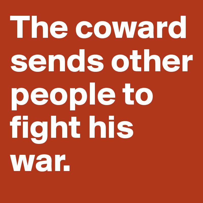 The coward sends other people to 
fight his war.