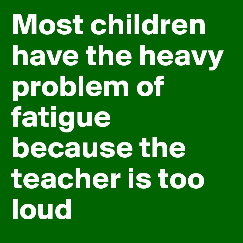 Most children have the heavy problem of fatigue because the teacher is too loud