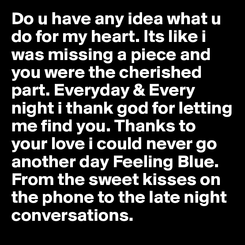 Do u have any idea what u do for my heart. Its like i was missing a piece and you were the cherished part. Everyday & Every night i thank god for letting me find you. Thanks to your love i could never go another day Feeling Blue. From the sweet kisses on the phone to the late night conversations. 