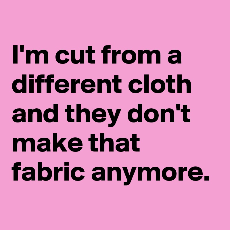 
I'm cut from a different cloth and they don't make that fabric anymore.
