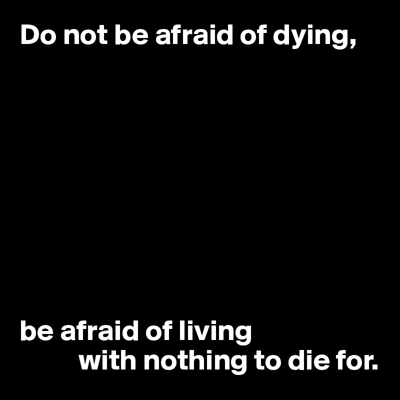 Do not be afraid of dying,









be afraid of living
          with nothing to die for.