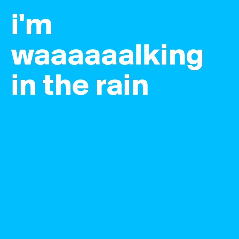 i'm waaaaaalking in the rain



