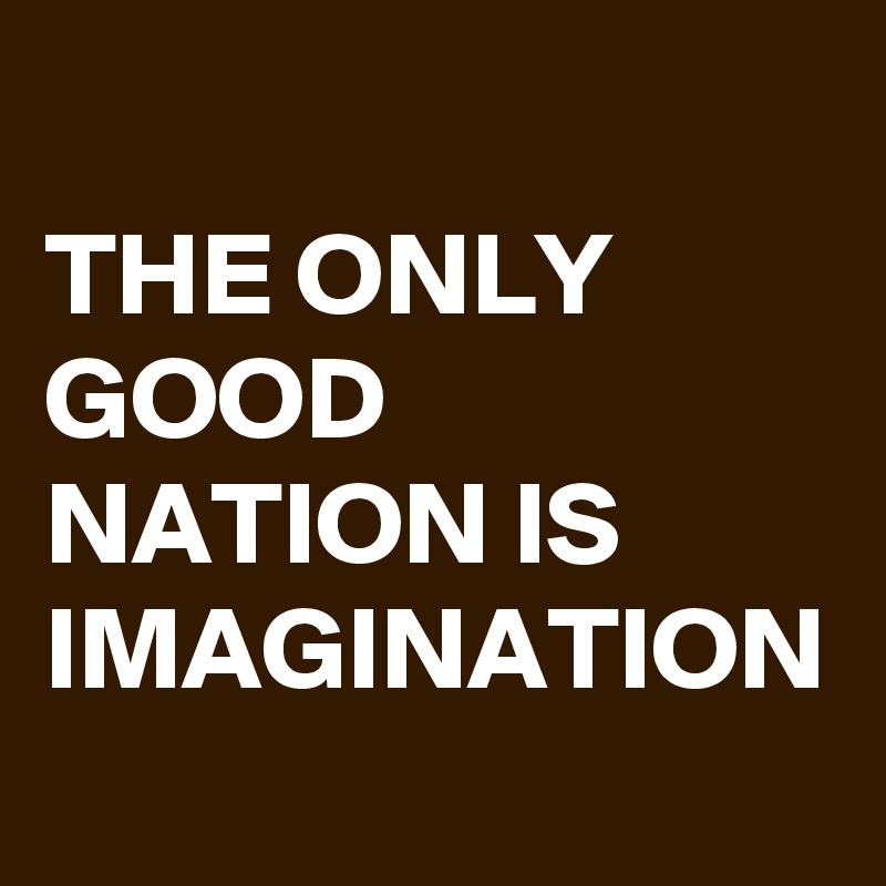 THE ONLY GOOD NATION IS IMAGINATION