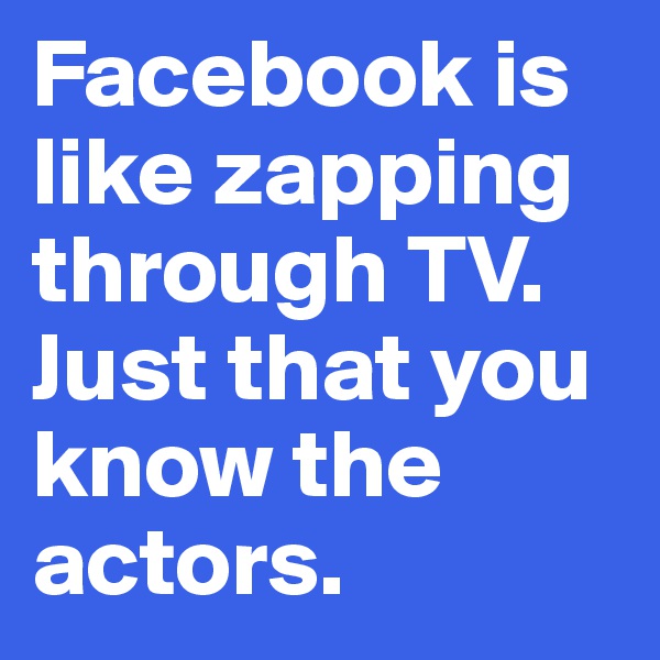 Facebook is like zapping through TV. Just that you know the actors. 