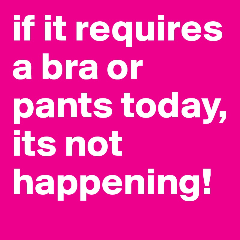 If it requires pants or a bra it isnt happening today