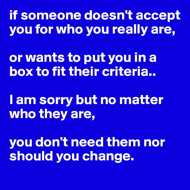 if someone doesn't accept you for who you really are,

or wants to put you in a box to fit their criteria..

I am sorry but no matter who they are, 

you don't need them nor should you change.