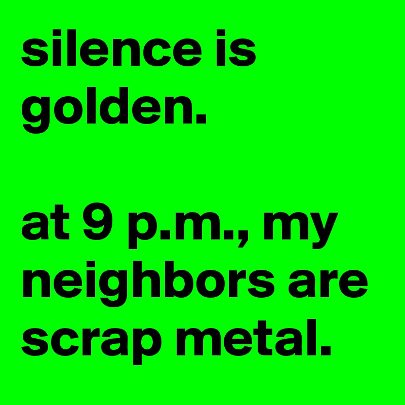 silence is golden.

at 9 p.m., my  neighbors are scrap metal.