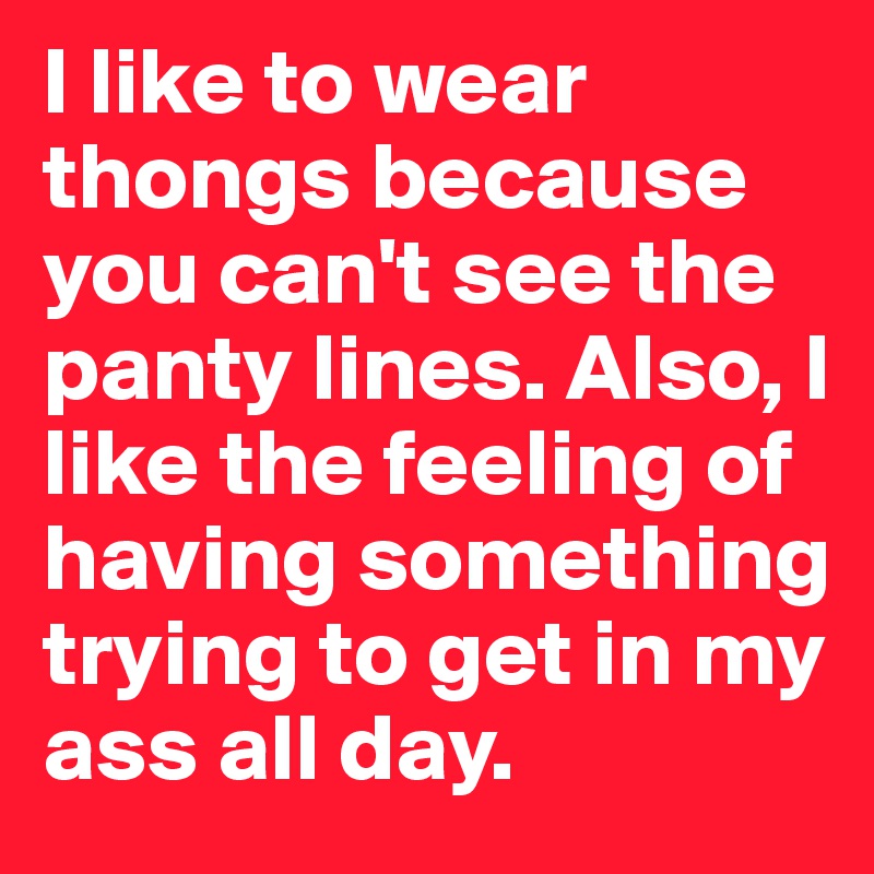 I like to wear thongs because you can't see the panty lines. Also, I like the feeling of having something trying to get in my ass all day. 