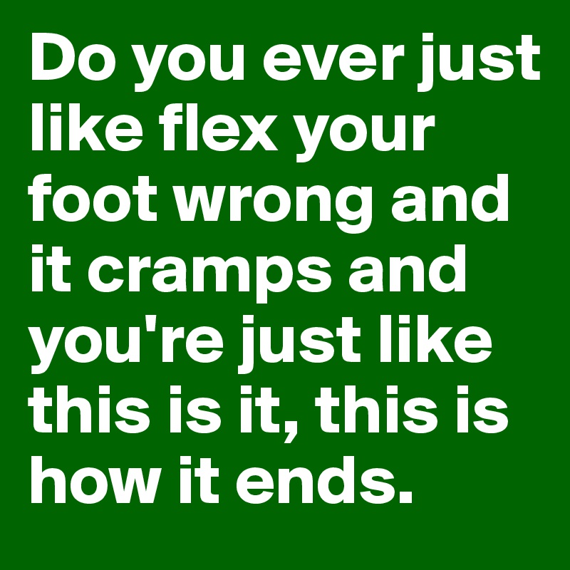 Do you ever just like flex your foot wrong and it cramps and you're just like this is it, this is how it ends.
