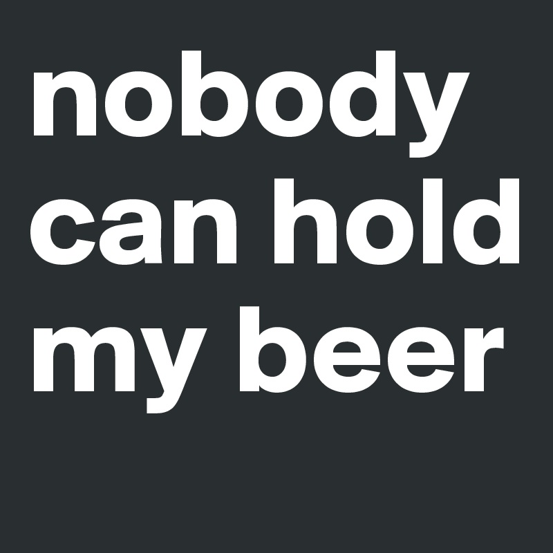 nobody can hold my beer