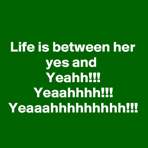 Life is between her yes and 
Yeahh!!! Yeaahhhh!!! Yeaaahhhhhhhhh!!!