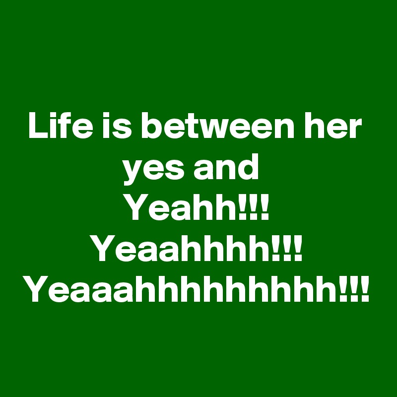 Life is between her yes and 
Yeahh!!! Yeaahhhh!!! Yeaaahhhhhhhhh!!!