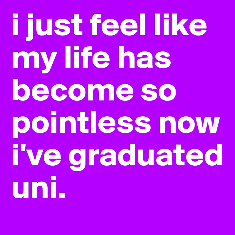 i just feel like my life has become so pointless now i've graduated uni.