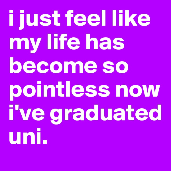 i just feel like my life has become so pointless now i've graduated uni.