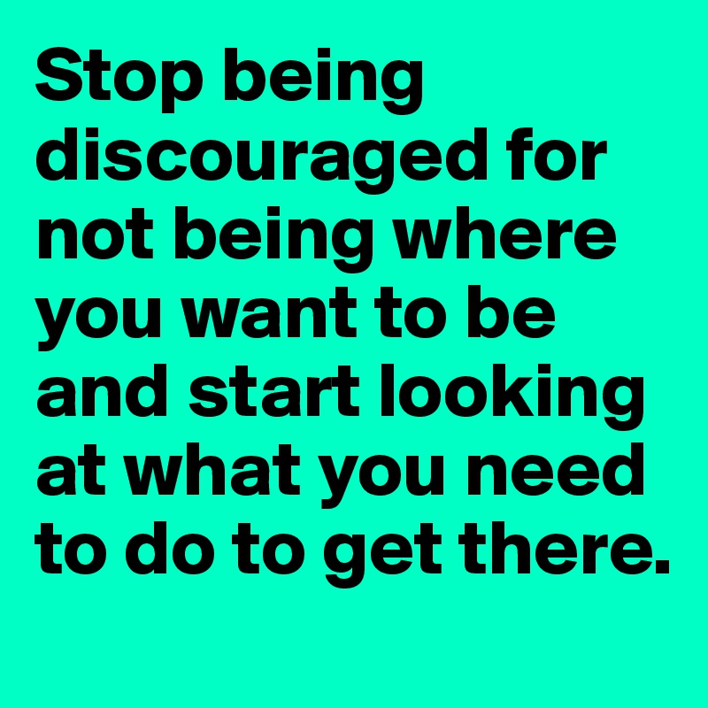 Stop being discouraged for not being where you want to be and start looking at what you need to do to get there. 