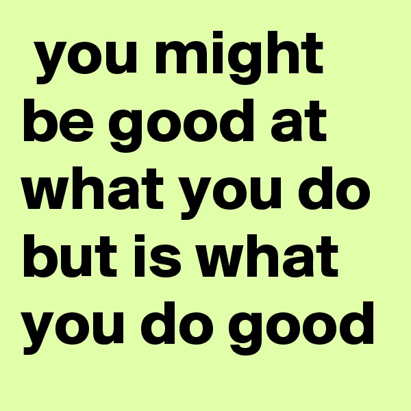  you might be good at what you do but is what you do good