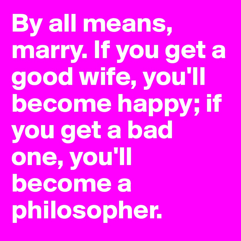 By all means, marry. If you get a good wife, you'll become happy; if you get a bad one, you'll become a philosopher.