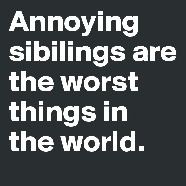 Annoying sibilings are the worst things in the world.