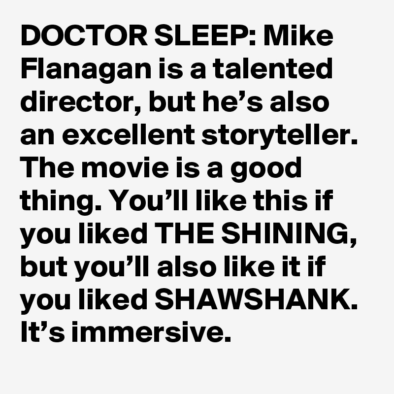 DOCTOR SLEEP: Mike Flanagan is a talented director, but he’s also an excellent storyteller. The movie is a good thing. You’ll like this if you liked THE SHINING, but you’ll also like it if you liked SHAWSHANK. It’s immersive.