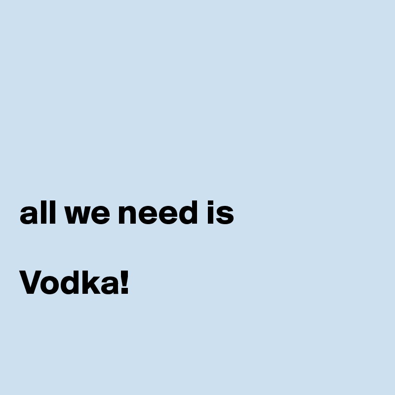 




all we need is

Vodka!

