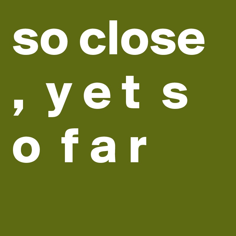 so close ,  y e t  s o  f a r