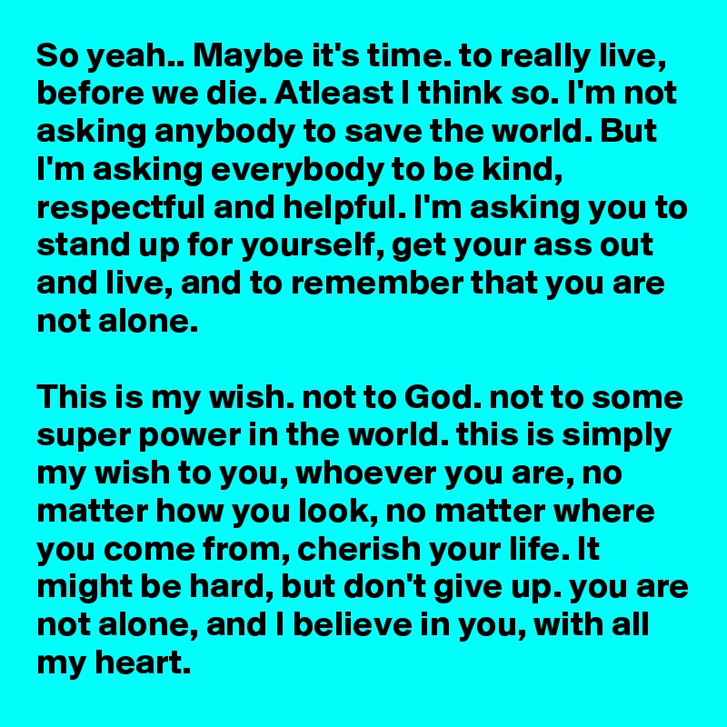 So yeah.. Maybe it's time. to really live, before we die. Atleast I think so. I'm not asking anybody to save the world. But I'm asking everybody to be kind, respectful and helpful. I'm asking you to stand up for yourself, get your ass out and live, and to remember that you are not alone. 

This is my wish. not to God. not to some super power in the world. this is simply my wish to you, whoever you are, no matter how you look, no matter where you come from, cherish your life. It might be hard, but don't give up. you are not alone, and I believe in you, with all my heart. 