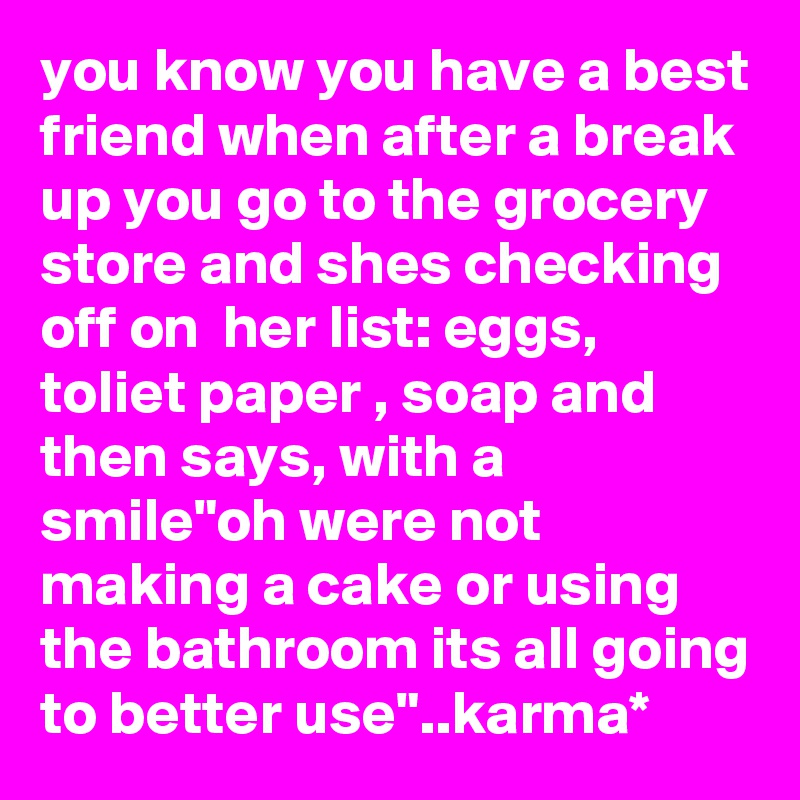 you know you have a best friend when after a break up you go to the grocery store and shes checking off on  her list: eggs, toliet paper , soap and then says, with a smile"oh were not making a cake or using the bathroom its all going to better use"..karma*
