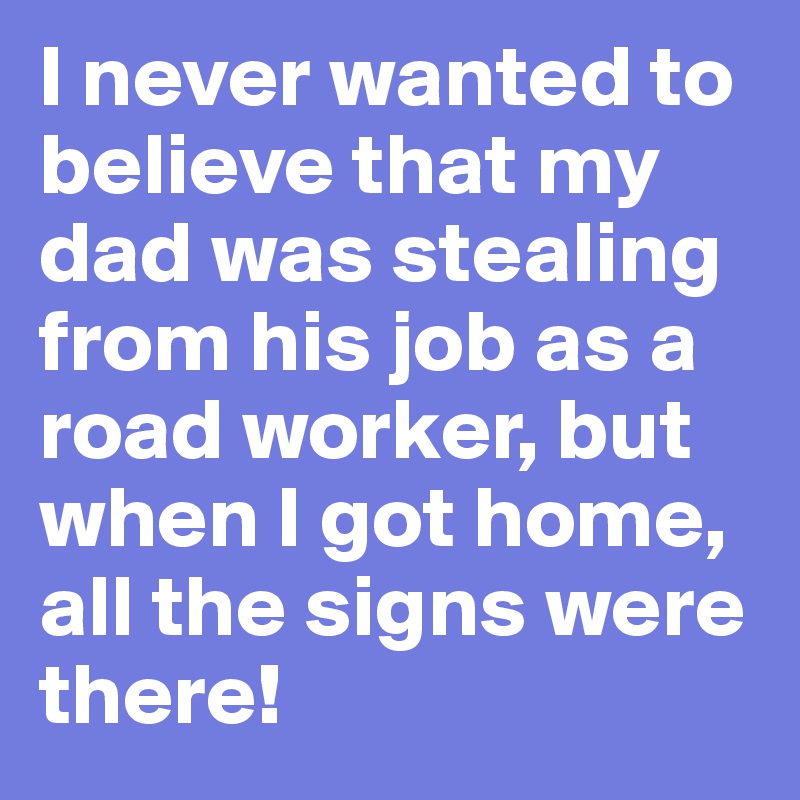 I never wanted to believe that my dad was stealing from his job as a road worker, but when I got home, all the signs were there!