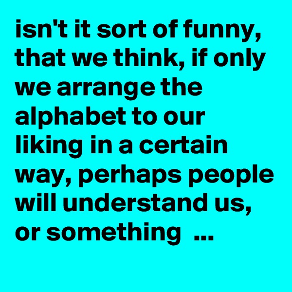 isn't it sort of funny, that we think, if only we arrange the alphabet to our liking in a certain way, perhaps people will understand us, or something  ... 

