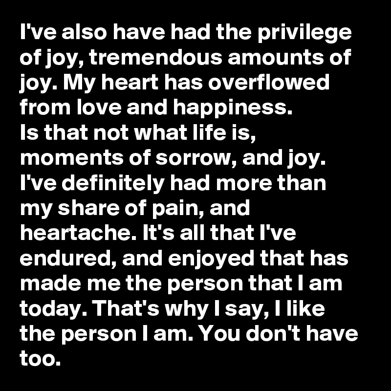 I've also have had the privilege of joy, tremendous amounts of joy. My heart has overflowed from love and happiness. 
Is that not what life is, moments of sorrow, and joy. I've definitely had more than my share of pain, and heartache. It's all that I've endured, and enjoyed that has made me the person that I am today. That's why I say, I like the person I am. You don't have too. 