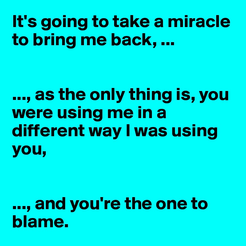 It's going to take a miracle to bring me back, ...


..., as the only thing is, you were using me in a different way I was using you, 


..., and you're the one to blame. 