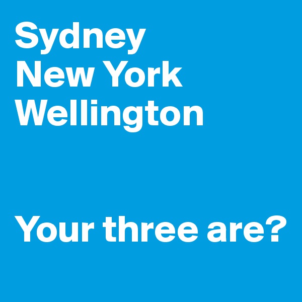 Sydney
New York
Wellington


Your three are?