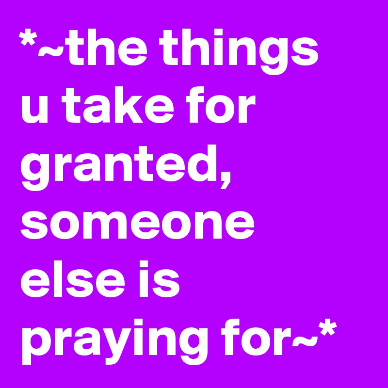 *~the things u take for granted, someone else is praying for~*