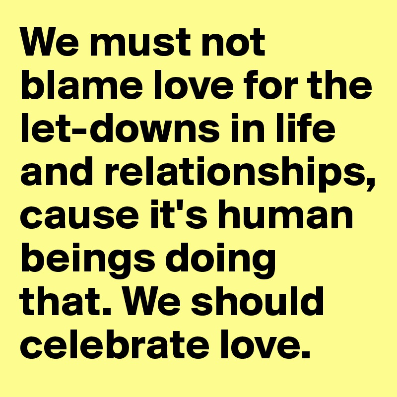 We must not blame love for the let-downs in life and relationships, cause it's human beings doing that. We should celebrate love.