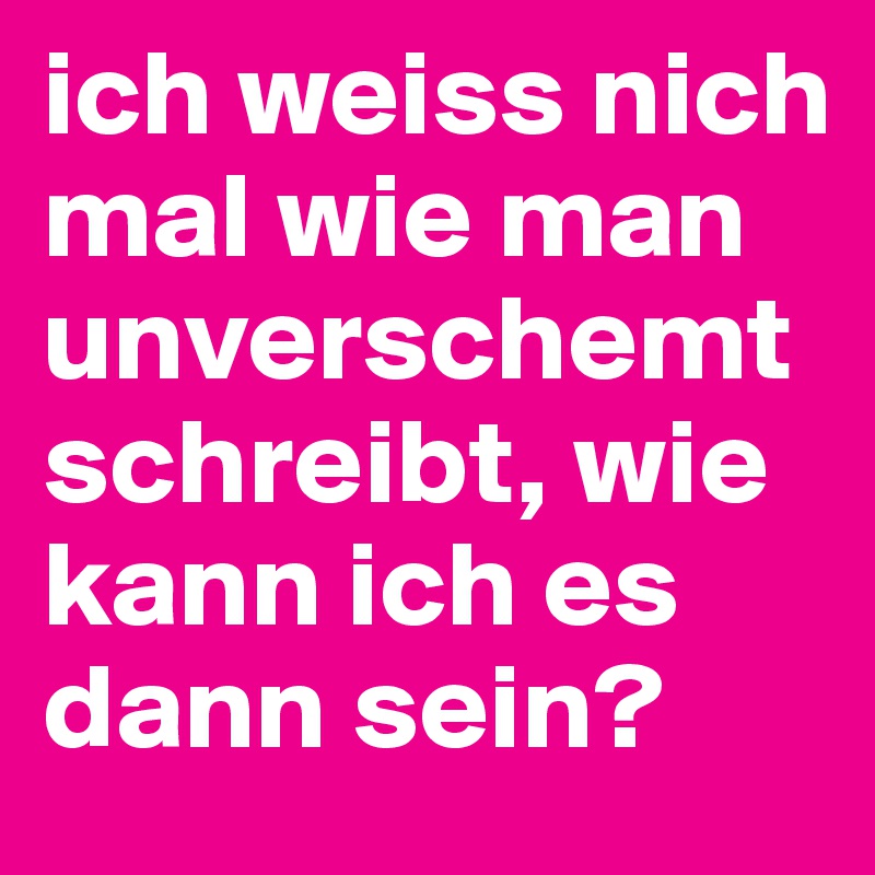 ich weiss nich mal wie man unverschemt schreibt, wie kann ich es dann sein? 