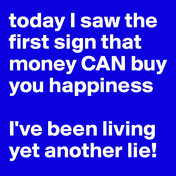 today I saw the first sign that money CAN buy you happiness

I've been living yet another lie!