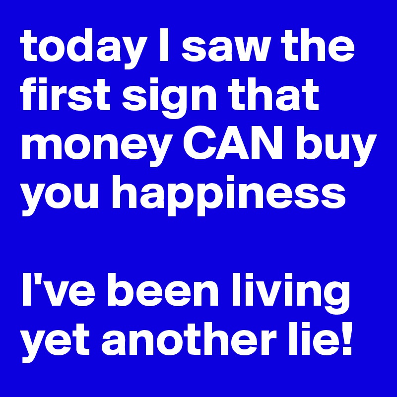 today I saw the first sign that money CAN buy you happiness

I've been living yet another lie!