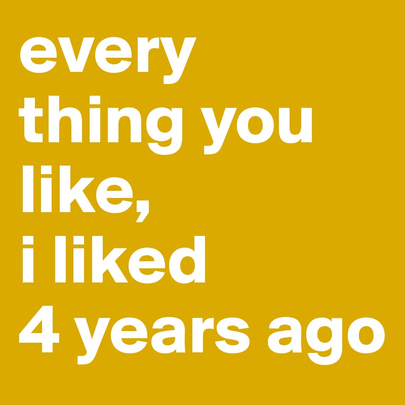 every
thing you like, 
i liked 
4 years ago