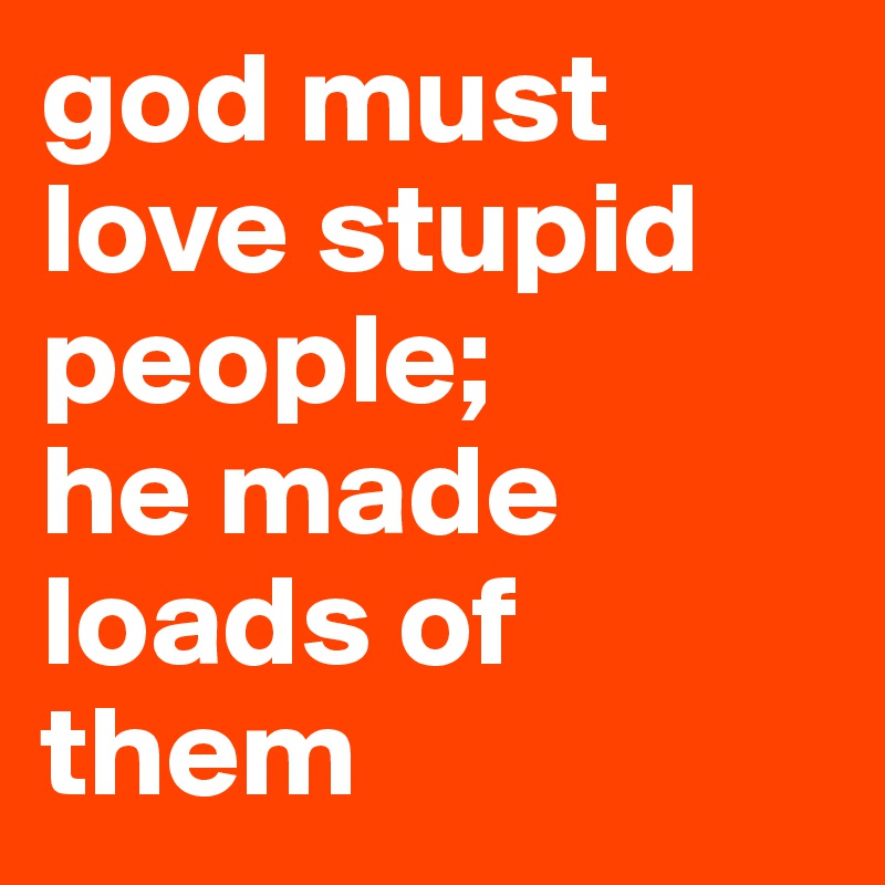 god must love stupid people;
he made loads of them