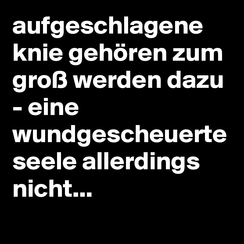 aufgeschlagene knie gehören zum groß werden dazu - eine wundgescheuerte seele allerdings nicht...
