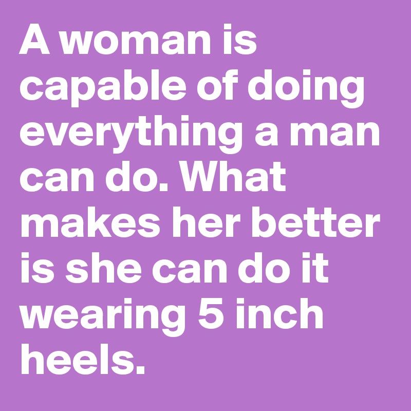 A woman is capable of doing everything a man can do. What makes her better is she can do it wearing 5 inch heels. 