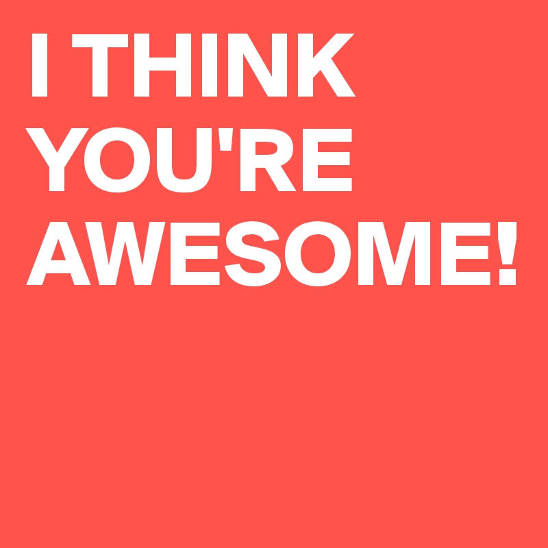 I THINK
YOU'RE
AWESOME!

