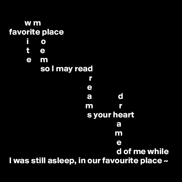             
         w m    
favorite place
          i       o  
          t      e
          e     m
                  so I may read
                                              r
                                             e
                                             a               d
                                            m               r
                                             s your heart    
                                                              a           
                                                             m           
                                                              e            
                                                              d of me while 
I was still asleep, in our favourite place ~