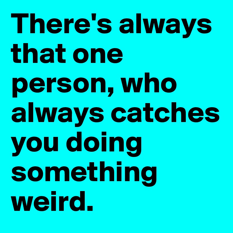 There's always that one person, who always catches you doing something weird.